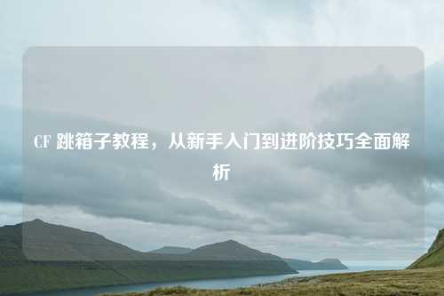 CF 跳箱子教程，从新手入门到进阶技巧全面解析