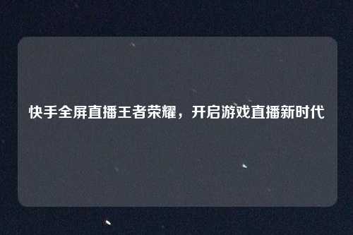 快手全屏直播王者荣耀，开启游戏直播新时代