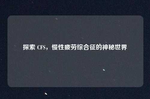 探索 CFS，慢性疲劳综合征的神秘世界