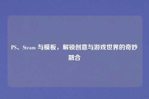 PS、Steam 与模板，解锁创意与游戏世界的奇妙融合