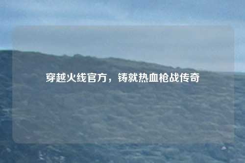 穿越火线官方，铸就热血枪战传奇