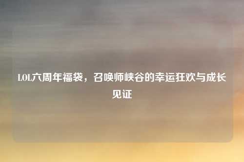 LOL六周年福袋，召唤师峡谷的幸运狂欢与成长见证