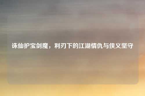 诛仙护宝剑魔，利刃下的江湖情仇与侠义坚守