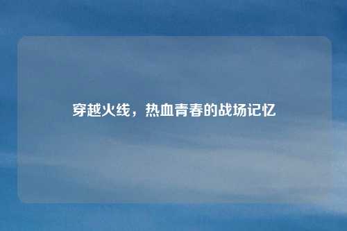 穿越火线，热血青春的战场记忆