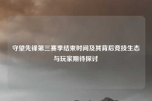 守望先锋第三赛季结束时间及其背后竞技生态与玩家期待探讨