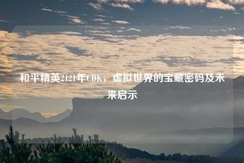 和平精英2121年CDK，虚拟世界的宝藏密码及未来启示