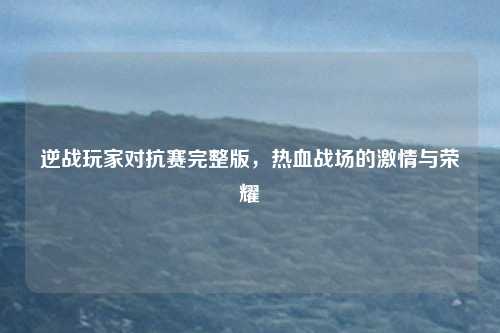 逆战玩家对抗赛完整版，热血战场的激情与荣耀