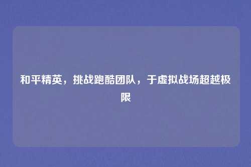 和平精英，挑战跑酷团队，于虚拟战场超越极限