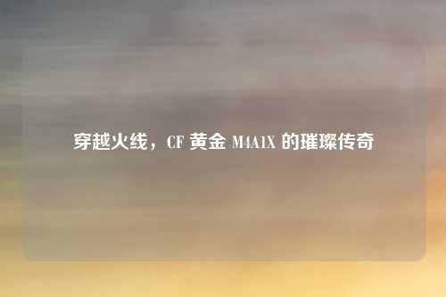 穿越火线，CF 黄金 M4A1X 的璀璨传奇