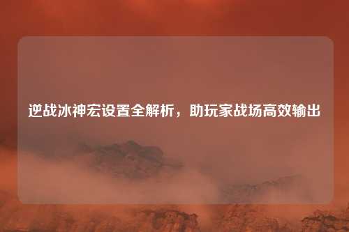 逆战冰神宏设置全解析，助玩家战场高效输出