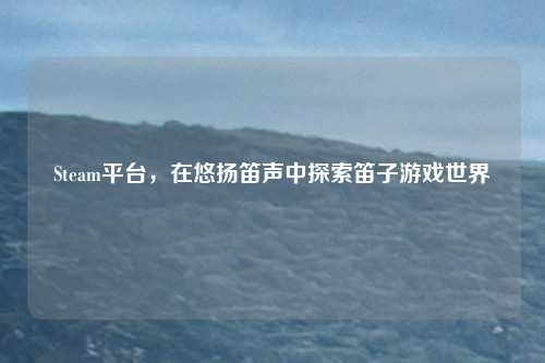 Steam平台，在悠扬笛声中探索笛子游戏世界