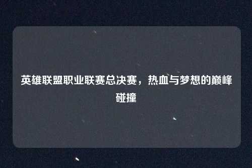 英雄联盟职业联赛总决赛，热血与梦想的巅峰碰撞