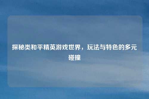 探秘类和平精英游戏世界，玩法与特色的多元碰撞
