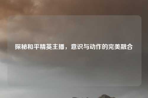 探秘和平精英主播，意识与动作的完美融合