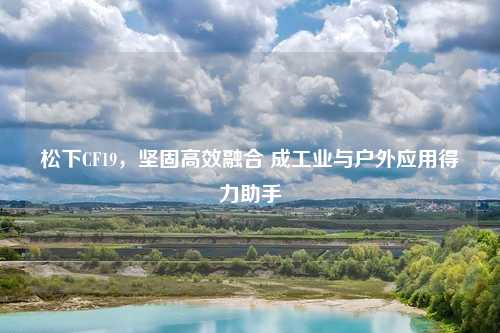 松下CF19，坚固高效融合 成工业与户外应用得力助手