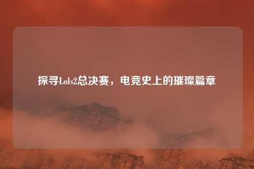 探寻Lols2总决赛，电竞史上的璀璨篇章