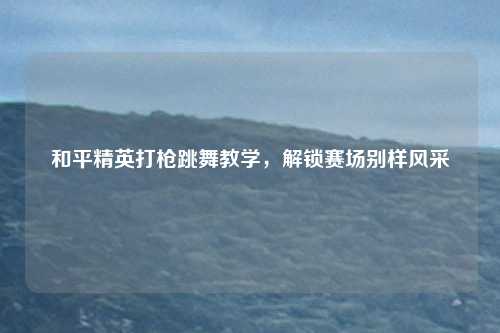 和平精英打枪跳舞教学，解锁赛场别样风采