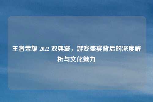 王者荣耀 2022 双典藏，游戏盛宴背后的深度解析与文化魅力