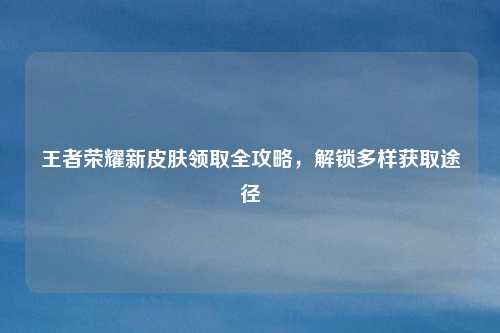 王者荣耀新皮肤领取全攻略，解锁多样获取途径