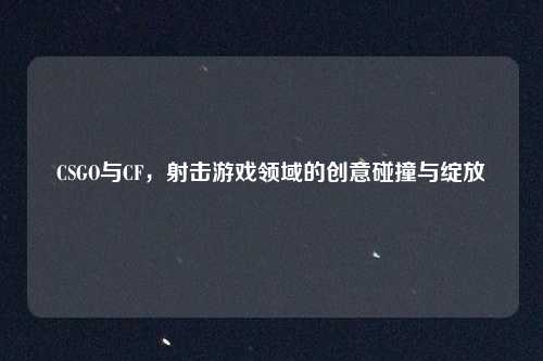 CSGO与CF，射击游戏领域的创意碰撞与绽放