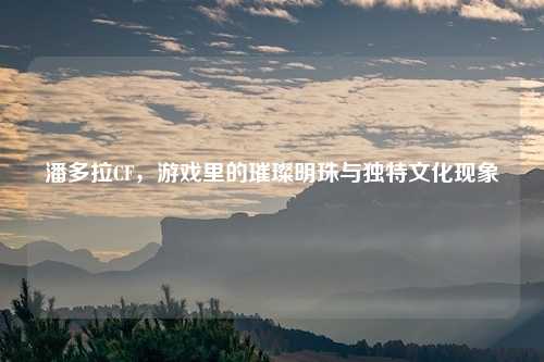 潘多拉CF，游戏里的璀璨明珠与独特文化现象