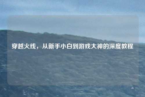 穿越火线，从新手小白到游戏大神的深度教程