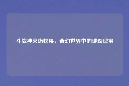 斗战神火焰蛇果，奇幻世界中的璀璨瑰宝