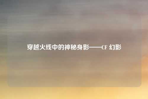 穿越火线中的神秘身影——CF 幻影