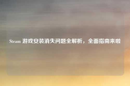 Steam 游戏安装消失问题全解析，全面指南来啦