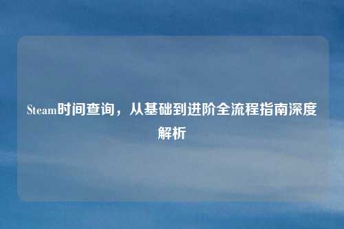 Steam时间查询，从基础到进阶全流程指南深度解析