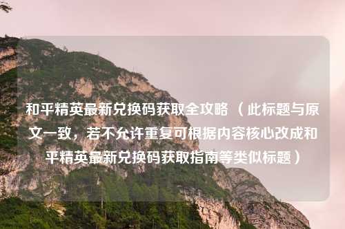和平精英最新兑换码获取全攻略 （此标题与原文一致，若不允许重复可根据内容核心改成和平精英最新兑换码获取指南等类似标题）
