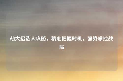 劫大招选人攻略，精准把握时机，强势掌控战局