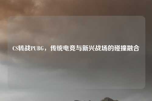CS转战PUBG，传统电竞与新兴战场的碰撞融合