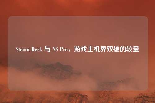 Steam Deck 与 NS Pro，游戏主机界双雄的较量