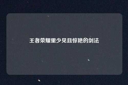 王者荣耀里少见且惊艳的剑法