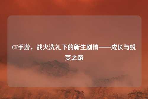CF手游，战火洗礼下的新生剧情——成长与蜕变之路