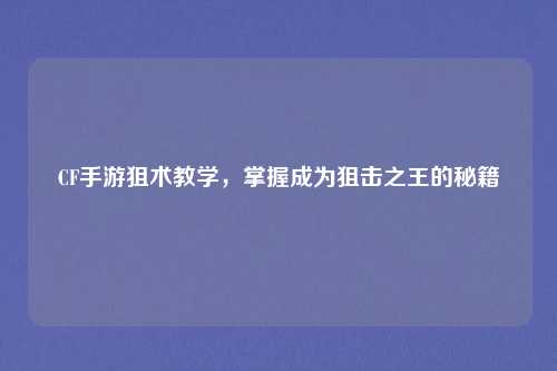 CF手游狙术教学，掌握成为狙击之王的秘籍