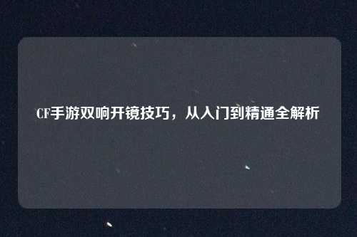 CF手游双响开镜技巧，从入门到精通全解析