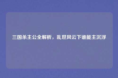 三国杀主公全解析，乱世风云下谁能主沉浮