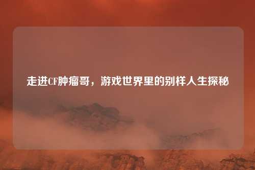 走进CF肿瘤哥，游戏世界里的别样人生探秘