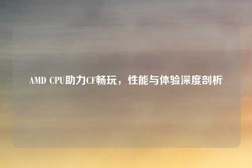 AMD CPU助力CF畅玩，性能与体验深度剖析