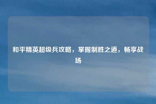 和平精英超级兵攻略，掌握制胜之道，畅享战场
