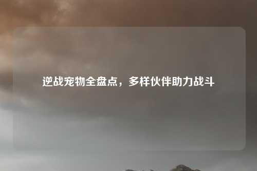 逆战宠物全盘点，多样伙伴助力战斗