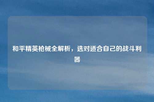 和平精英枪械全解析，选对适合自己的战斗利器