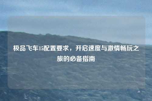 极品飞车15配置要求，开启速度与激情畅玩之旅的必备指南