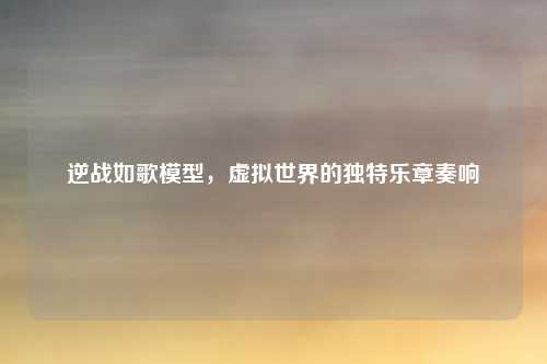 逆战如歌模型，虚拟世界的独特乐章奏响