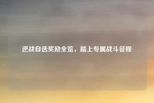 逆战自选奖励全览，踏上专属战斗征程