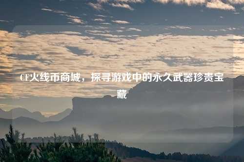 CF火线币商城，探寻游戏中的永久武器珍贵宝藏