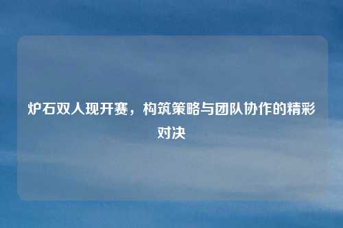 炉石双人现开赛，构筑策略与团队协作的精彩对决