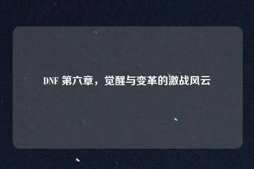 DNF 第六章，觉醒与变革的激战风云